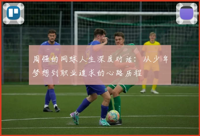 周强的网球人生深度对话:从少年梦想到职业追求的心路历程