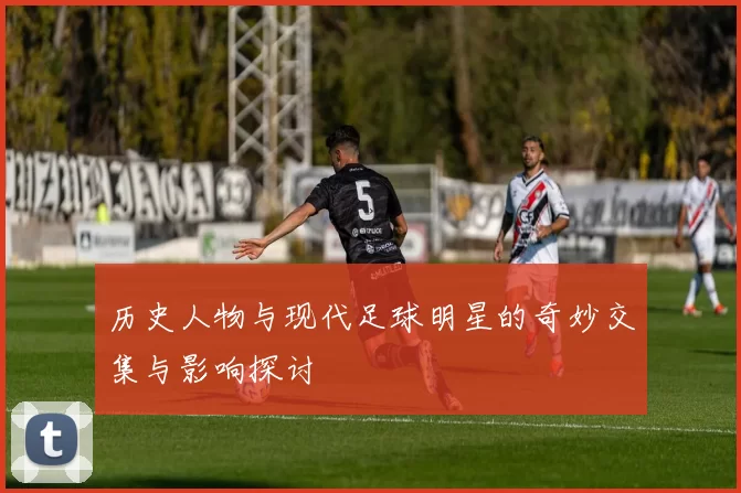 历史人物与现代足球明星的奇妙交集与影响探讨