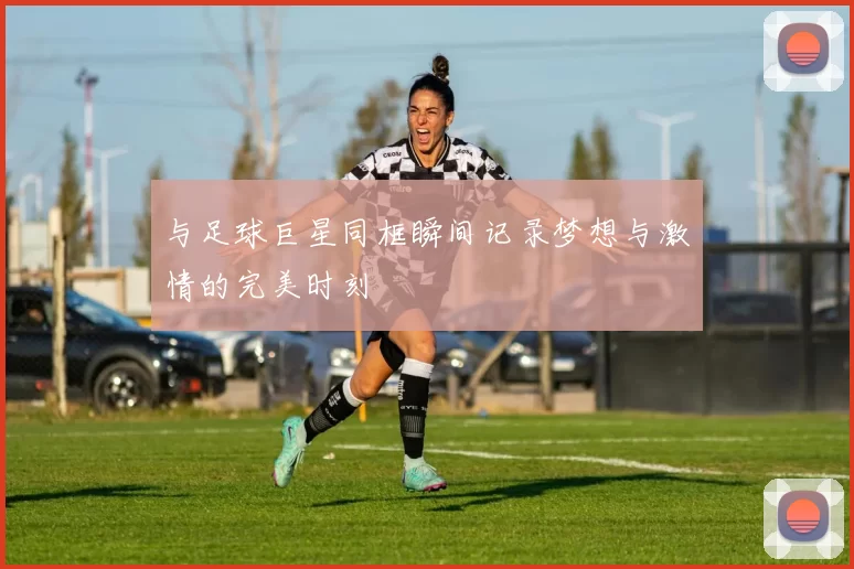 与足球巨星同框瞬间记录梦想与激情的完美时刻
