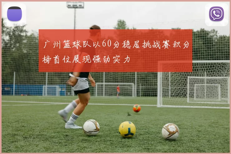 广州篮球队以60分稳居挑战赛积分榜首位展现强劲实力