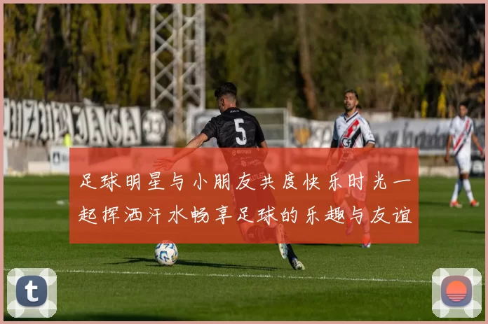 足球明星与小朋友共度快乐时光一起挥洒汗水畅享足球的乐趣与友谊