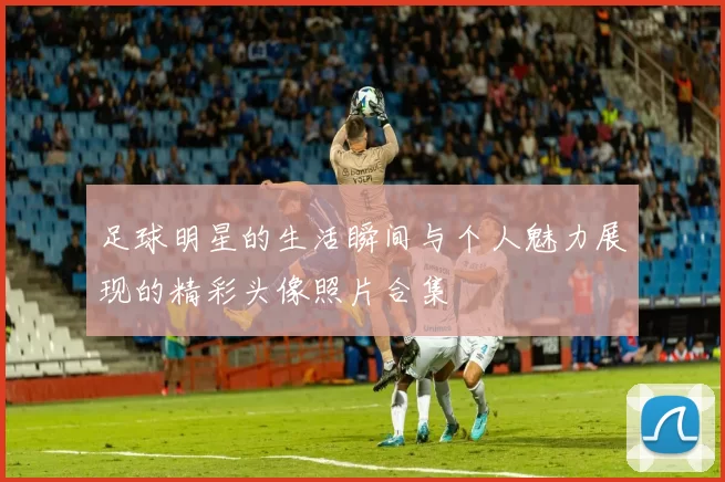 足球明星的生活瞬间与个人魅力展现的精彩头像照片合集