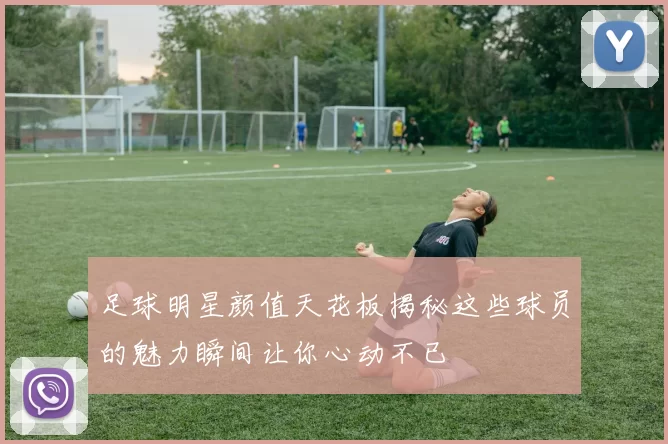 足球明星颜值天花板揭秘这些球员的魅力瞬间让你心动不已