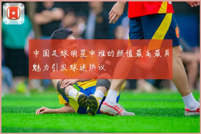 中国足球明星中谁的颜值最高最具魅力引发球迷热议