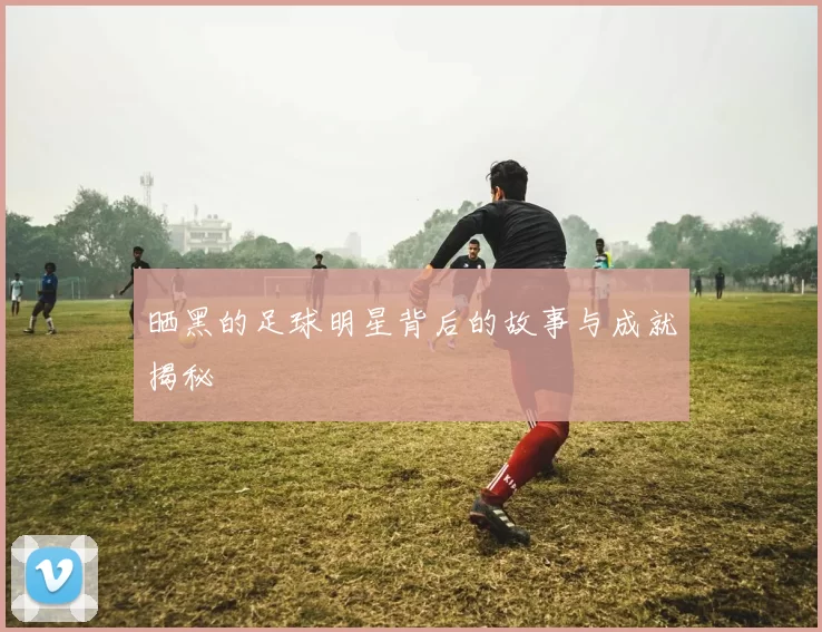 晒黑的足球明星背后的故事与成就揭秘