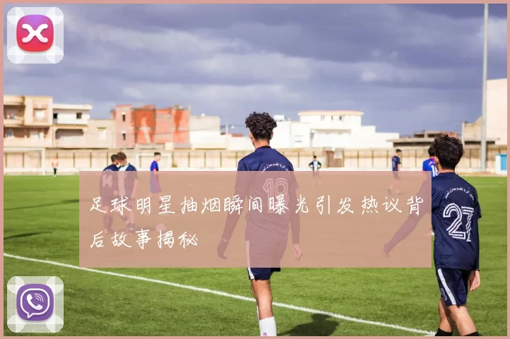 足球明星抽烟瞬间曝光引发热议背后故事揭秘