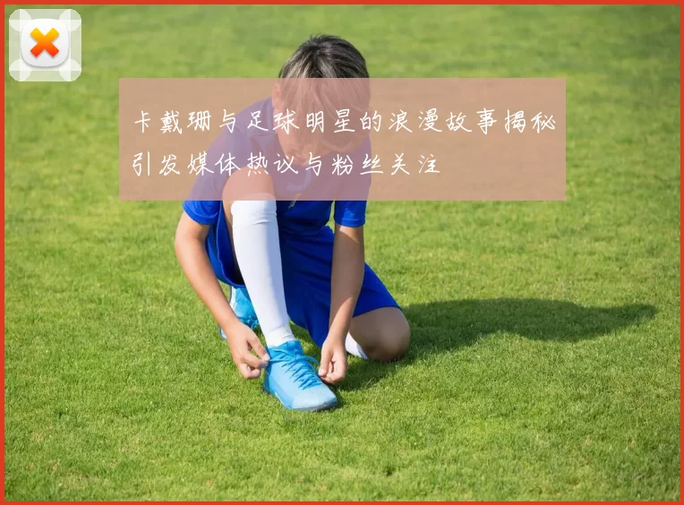 卡戴珊与足球明星的浪漫故事揭秘引发媒体热议与粉丝关注