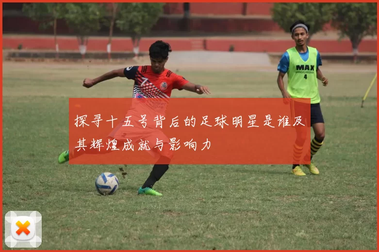 探寻十五号背后的足球明星是谁及其辉煌成就与影响力