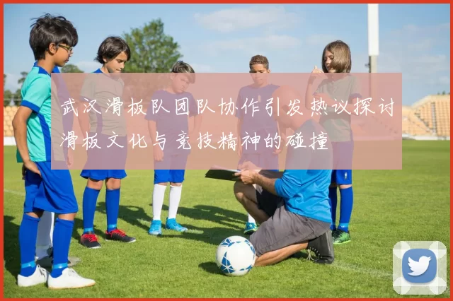 武汉滑板队团队协作引发热议探讨滑板文化与竞技精神的碰撞