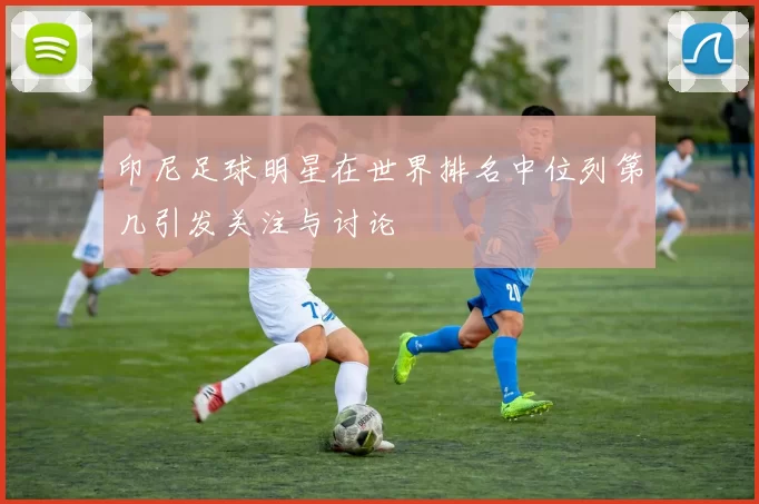 印尼足球明星在世界排名中位列第几引发关注与讨论