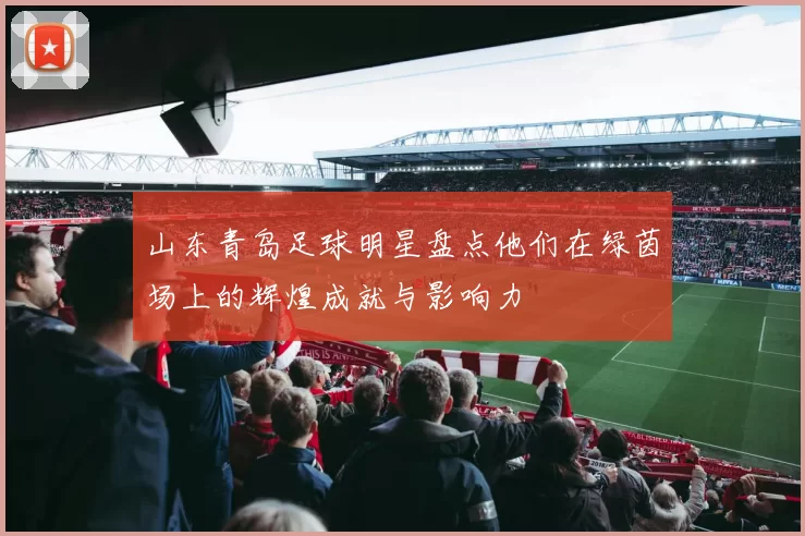 山东青岛足球明星盘点他们在绿茵场上的辉煌成就与影响力