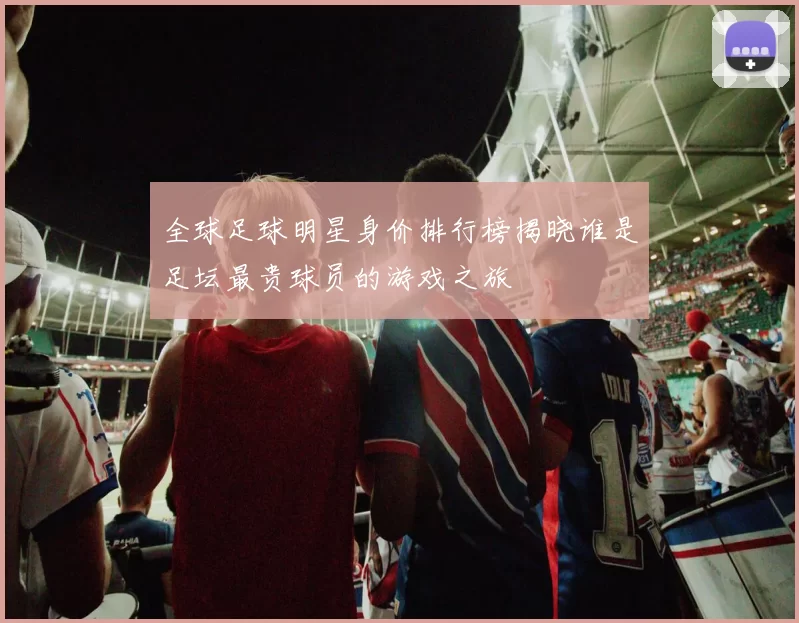 全球足球明星身价排行榜揭晓谁是足坛最贵球员的游戏之旅