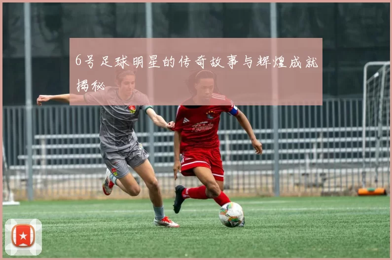 6号足球明星的传奇故事与辉煌成就揭秘