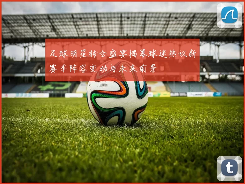 足球明星转会盛宴揭幕球迷热议新赛季阵容变动与未来前景