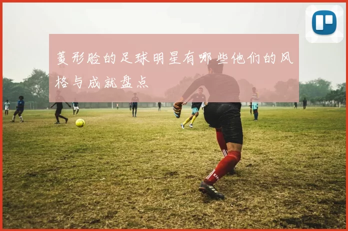 菱形脸的足球明星有哪些他们的风格与成就盘点