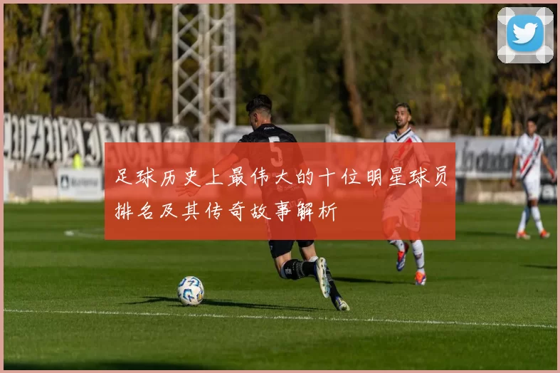 足球历史上最伟大的十位明星球员排名及其传奇故事解析