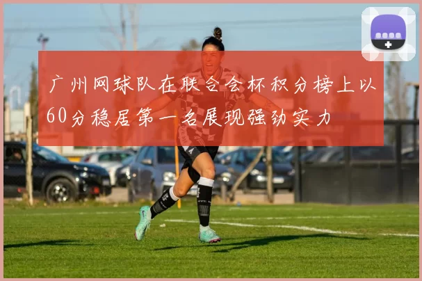 广州网球队在联合会杯积分榜上以60分稳居第一名展现强劲实力