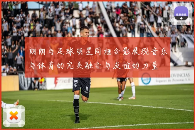 朗朗与足球明星同框合影展现音乐与体育的完美融合与友谊的力量