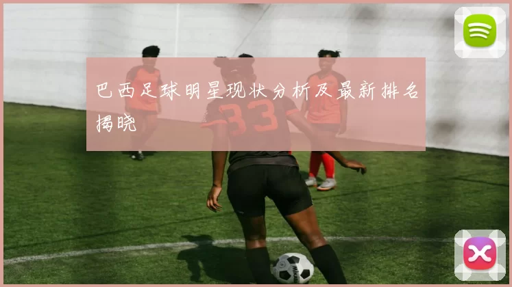 巴西足球明星现状分析及最新排名揭晓
