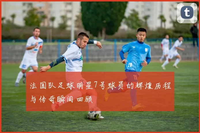 法国队足球明星7号球员的辉煌历程与传奇瞬间回顾