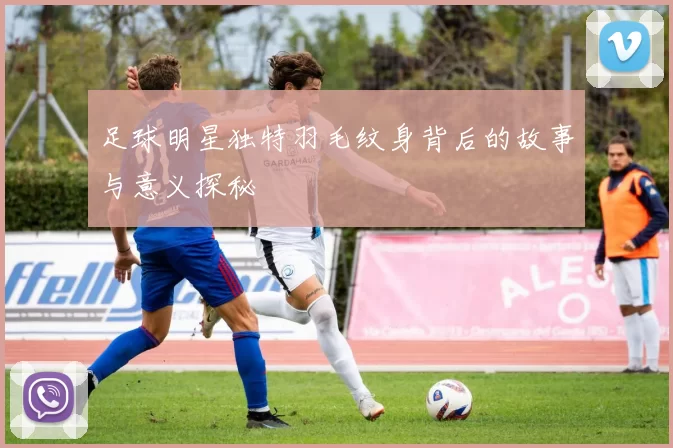 足球明星独特羽毛纹身背后的故事与意义探秘