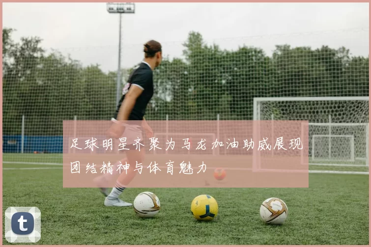 足球明星齐聚为马龙加油助威展现团结精神与体育魅力