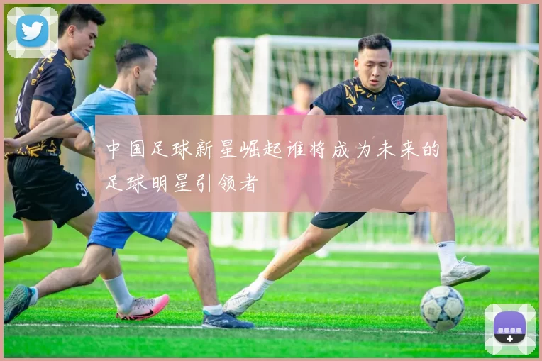 中国足球新星崛起谁将成为未来的足球明星引领者
