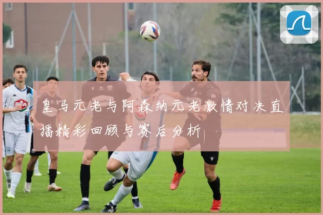 皇马元老与阿森纳元老激情对决直播精彩回顾与赛后分析