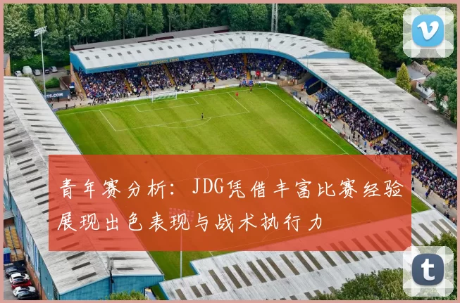 青年赛分析：JDG凭借丰富比赛经验展现出色表现与战术执行力