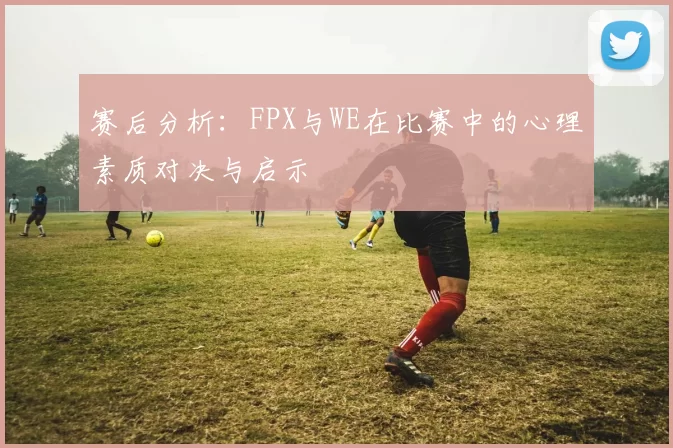 赛后分析：FPX与WE在比赛中的心理素质对决与启示