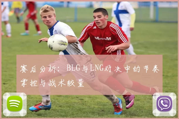 赛后分析：BLG与LNG对决中的节奏掌控与战术较量