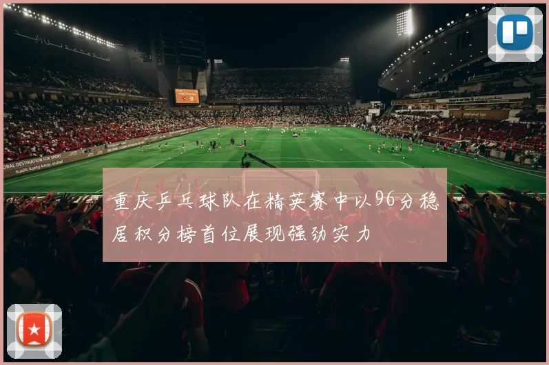 重庆乒乓球队在精英赛中以96分稳居积分榜首位展现强劲实力