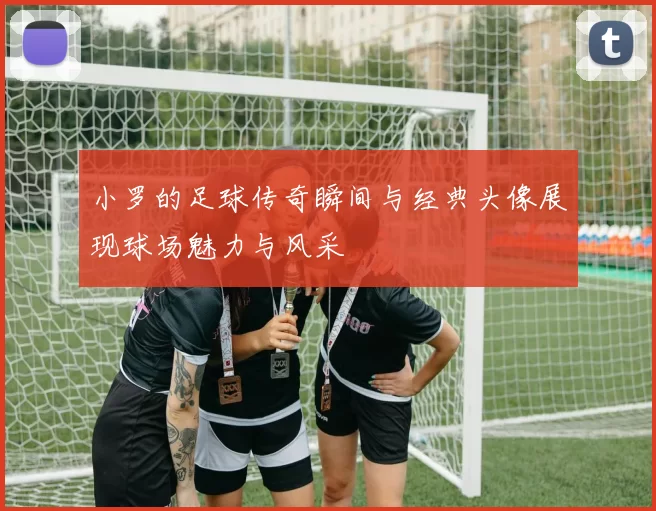 小罗的足球传奇瞬间与经典头像展现球场魅力与风采