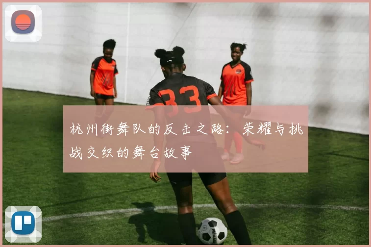 杭州街舞队的反击之路：荣耀与挑战交织的舞台故事