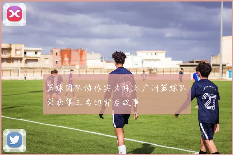 篮球团队协作实力评比广州篮球队荣获第三名的背后故事