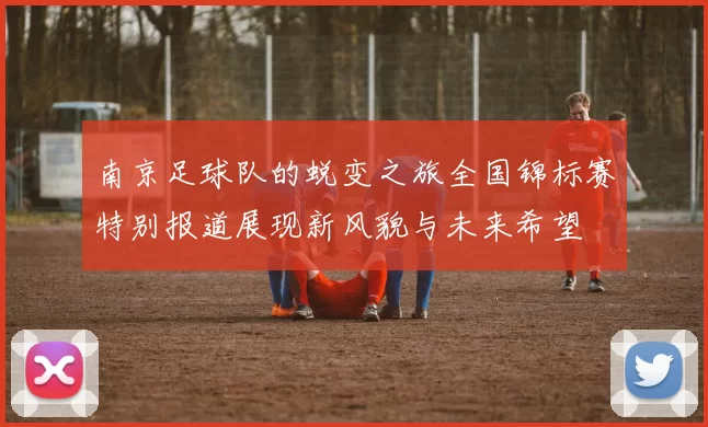 南京足球队的蜕变之旅全国锦标赛特别报道展现新风貌与未来希望