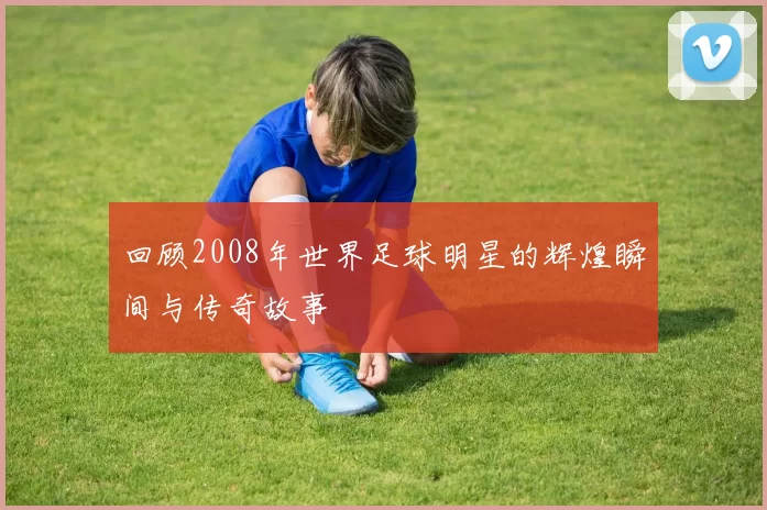 回顾2008年世界足球明星的辉煌瞬间与传奇故事