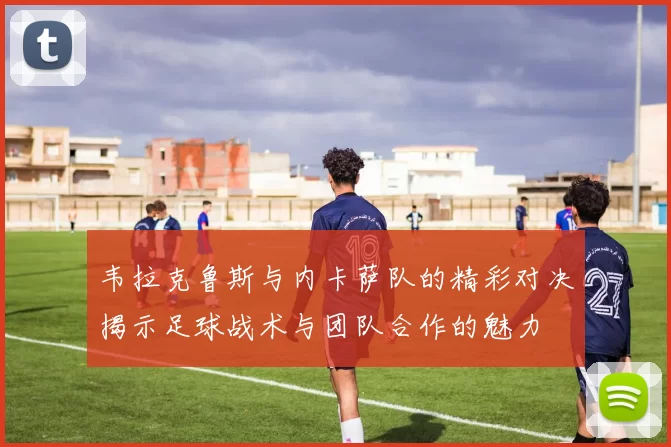 韦拉克鲁斯与内卡萨队的精彩对决揭示足球战术与团队合作的魅力