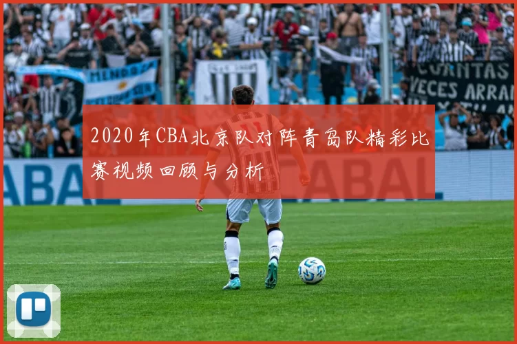 2020年CBA北京队对阵青岛队精彩比赛视频回顾与分析