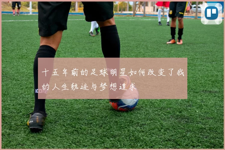 十五年前的足球明星如何改变了我的人生轨迹与梦想追求