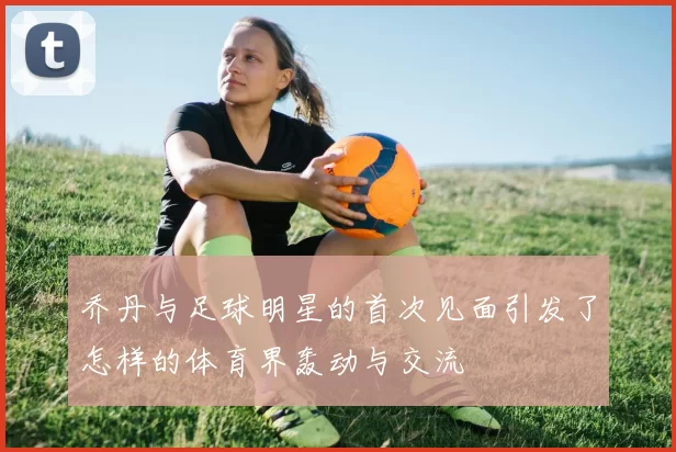 乔丹与足球明星的首次见面引发了怎样的体育界轰动与交流