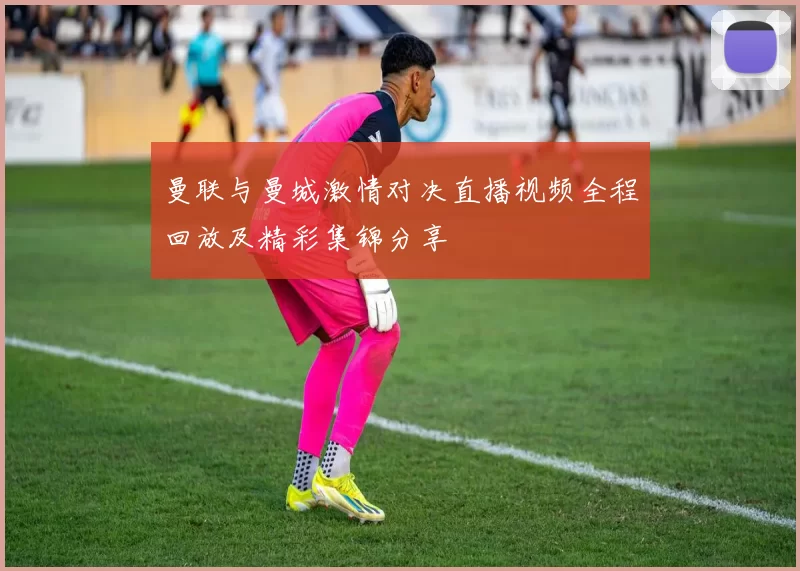 曼联与曼城激情对决直播视频全程回放及精彩集锦分享