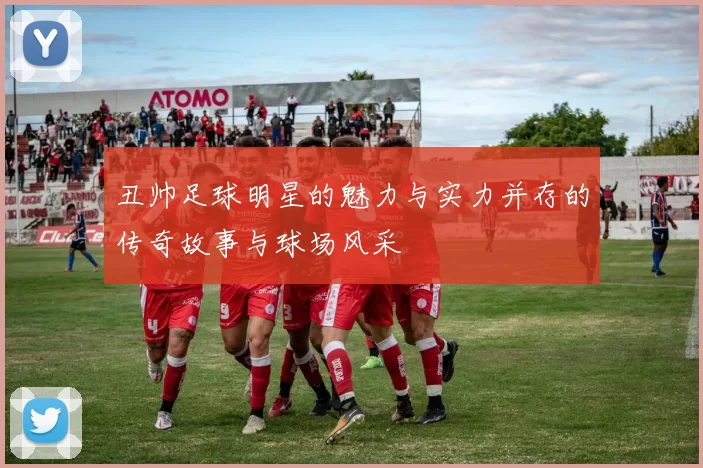 丑帅足球明星的魅力与实力并存的传奇故事与球场风采