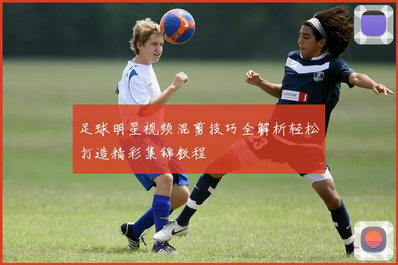 足球明星视频混剪技巧全解析轻松打造精彩集锦教程