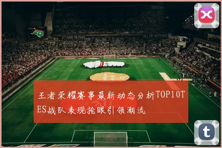 王者荣耀赛事最新动态分析TOP10TES战队表现抢眼引领潮流