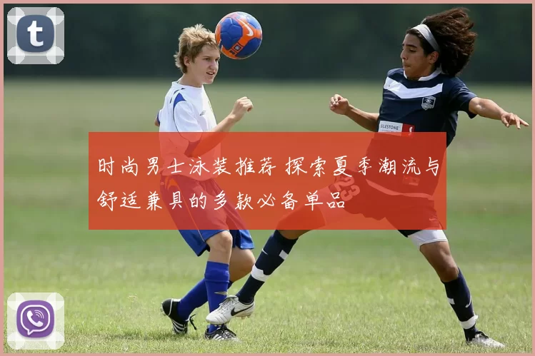 时尚男士泳装推荐 探索夏季潮流与舒适兼具的多款必备单品
