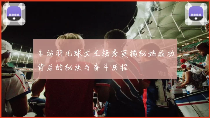 专访羽毛球女王杨秀英揭秘她成功背后的秘诀与奋斗历程