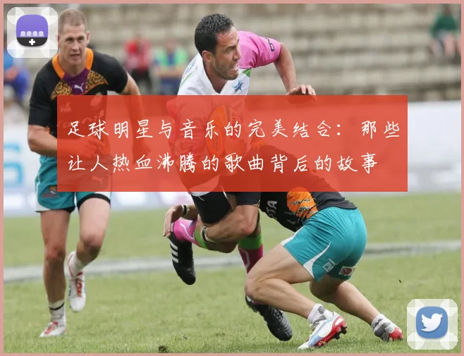 足球明星与音乐的完美结合：那些让人热血沸腾的歌曲背后的故事