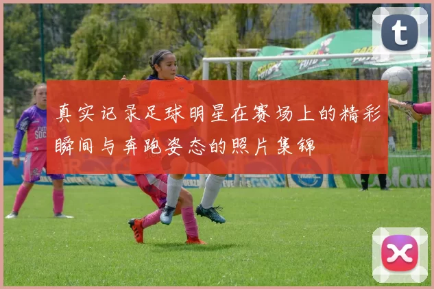 真实记录足球明星在赛场上的精彩瞬间与奔跑姿态的照片集锦