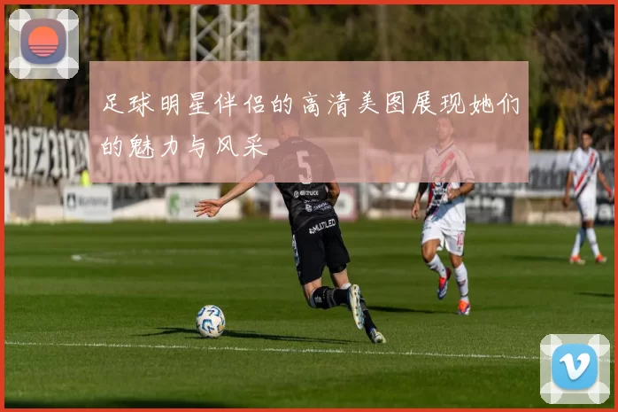 足球明星伴侣的高清美图展现她们的魅力与风采